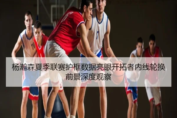 杨瀚森夏季联赛护框数据亮眼开拓者内线轮换前景深度观察