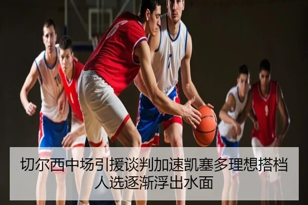 切尔西中场引援谈判加速凯塞多理想搭档人选逐渐浮出水面