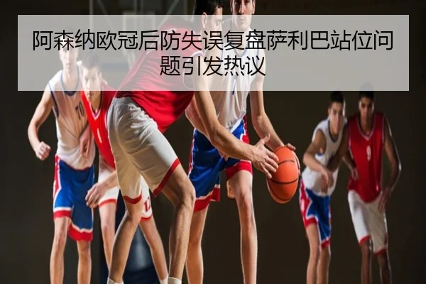 阿森纳欧冠后防失误复盘萨利巴站位问题引发热议