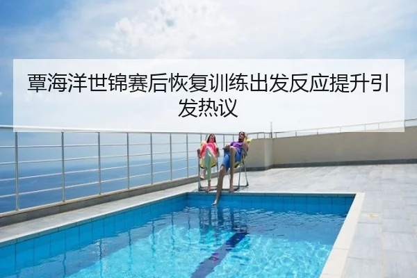 覃海洋世锦赛后恢复训练出发反应提升引发热议