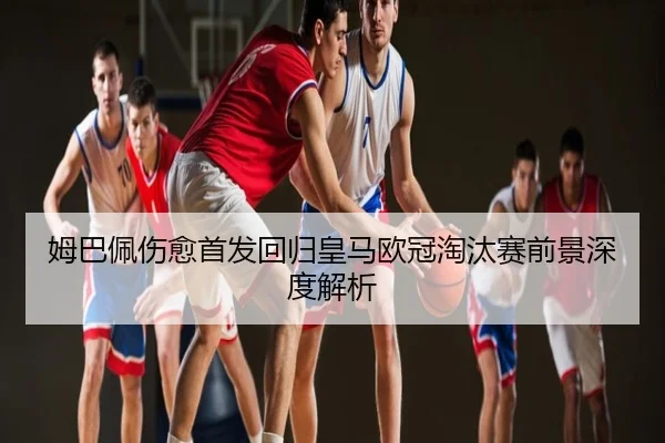 姆巴佩伤愈首发回归皇马欧冠淘汰赛前景深度解析