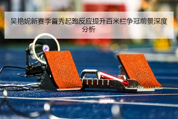 吴艳妮新赛季首秀起跑反应提升百米栏争冠前景深度分析